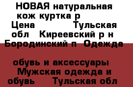 НОВАЯ натуральная кож.куртка р. 48-50 › Цена ­ 6 000 - Тульская обл., Киреевский р-н, Бородинский п. Одежда, обувь и аксессуары » Мужская одежда и обувь   . Тульская обл.